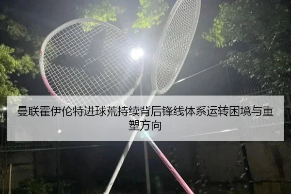曼联霍伊伦特进球荒持续背后锋线体系运转困境与重塑方向