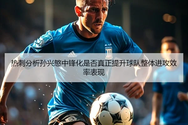 热刺分析孙兴慜中锋化是否真正提升球队整体进攻效率表现
